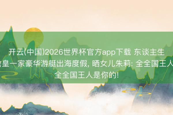 开云(中国)2026世界杯官方app下载 东谈主生赢家! 詹皇一家豪华游艇出海度假， 晒女儿朱莉: 全全国王人是你的!