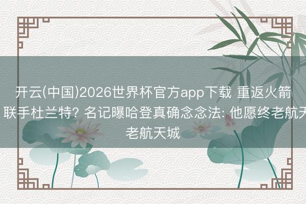 开云(中国)2026世界杯官方app下载 重返火箭队, 联手杜兰特? 名记曝哈登真确念念法: 他愿终老航天城