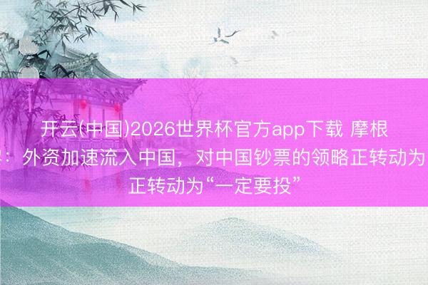 开云(中国)2026世界杯官方app下载 摩根士丹利沈黎：外资加速流入中国，对中国钞票的领略正转动为“一定要投”