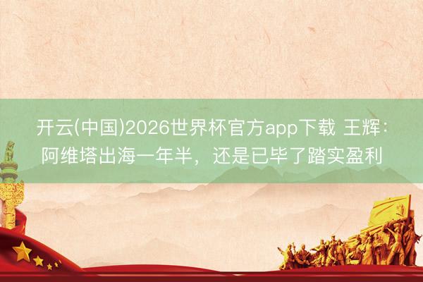 开云(中国)2026世界杯官方app下载 王辉:阿维塔出海一年半,还是已毕了踏实盈利