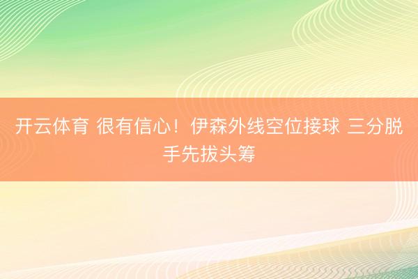 开云体育 很有信心！伊森外线空位接球 三分脱手先拔头筹