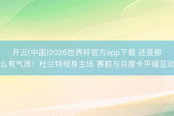 开云(中国)2026世界杯官方app下载 还是那么有气质！杜兰特现身主场 赛前与乌度卡平缓互动