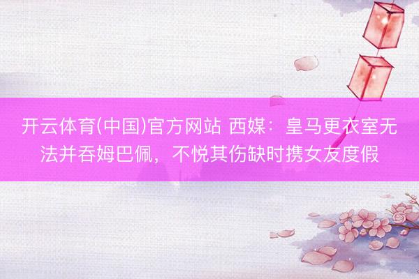 开云体育(中国)官方网站 西媒：皇马更衣室无法并吞姆巴佩，不悦其伤缺时携女友度假