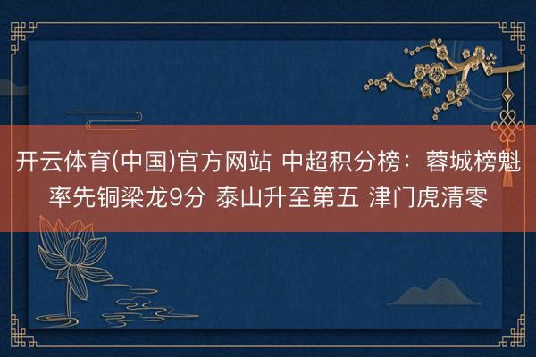 开云体育(中国)官方网站 中超积分榜：蓉城榜魁率先铜梁龙9分 泰山升至第五 津门虎清零