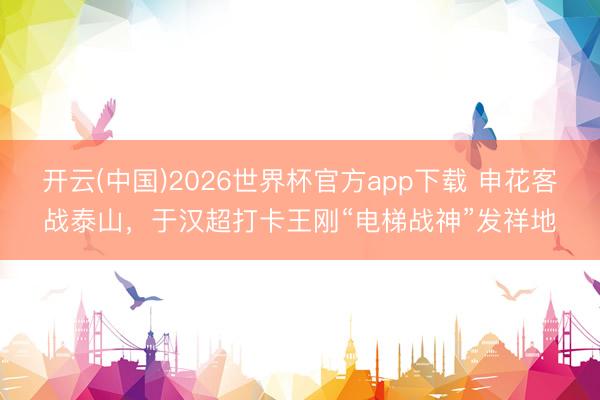 开云(中国)2026世界杯官方app下载 申花客战泰山，于汉超打卡王刚“电梯战神”发祥地