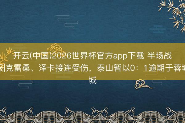 开云(中国)2026世界杯官方app下载 半场战报|克雷桑、泽卡接连受伤,泰山暂以0:1逾期于蓉城