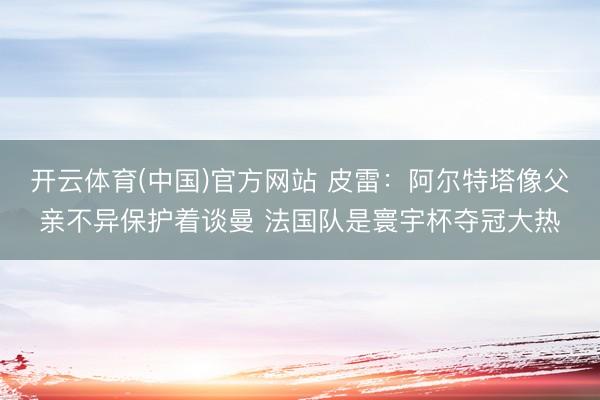 开云体育(中国)官方网站 皮雷:阿尔特塔像父亲不异保护着谈曼 法国队是寰宇杯夺冠大热