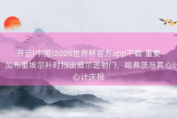 开云(中国)2026世界杯官方app下载 重要封堵！加布里埃尔补时挡出威尔逊射门，哈弗茨与其心计庆祝