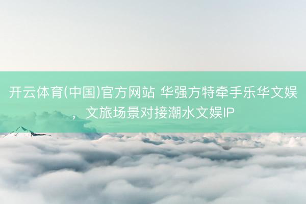 开云体育(中国)官方网站 华强方特牵手乐华文娱，文旅场景对接潮水文娱IP