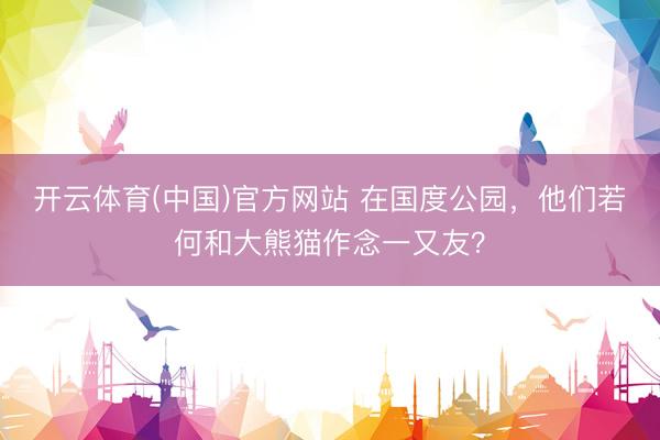 开云体育(中国)官方网站 在国度公园，他们若何和大熊猫作念一又友？