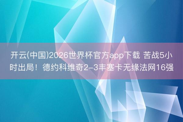 开云(中国)2026世界杯官方app下载 苦战5小时出局！德约科维奇2-3丰塞卡无缘法网16强