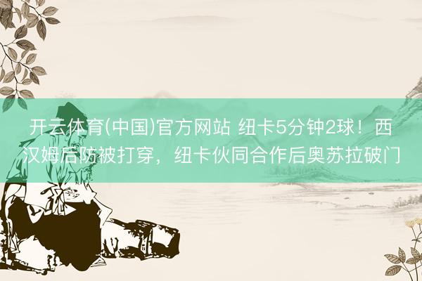 开云体育(中国)官方网站 纽卡5分钟2球！西汉姆后防被打穿，纽卡伙同合作后奥苏拉破门
