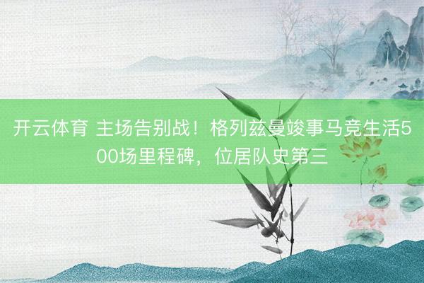 开云体育 主场告别战！格列兹曼竣事马竞生活500场里程碑，位居队史第三