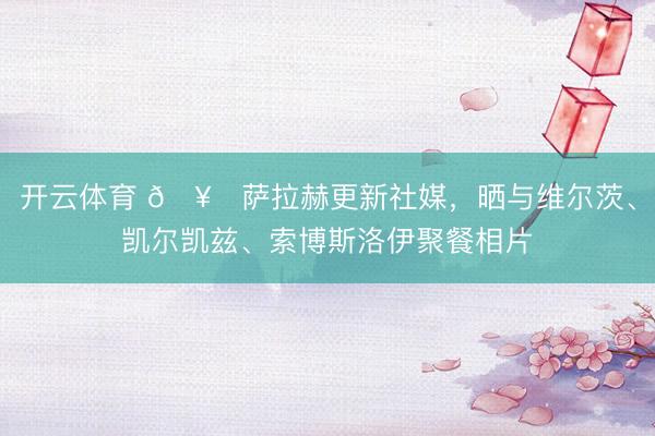 开云体育 🥂萨拉赫更新社媒，晒与维尔茨、凯尔凯兹、索博斯洛伊聚餐相片