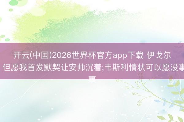 开云(中国)2026世界杯官方app下载 伊戈尔: 但愿我首发默契让安帅沉着;韦斯利情状可以愿没事