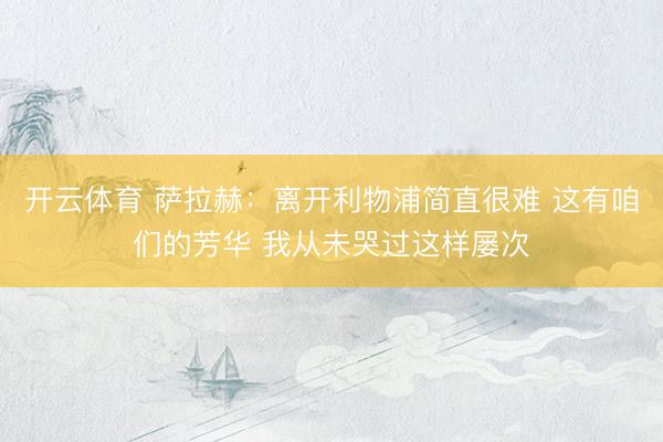开云体育 萨拉赫：离开利物浦简直很难 这有咱们的芳华 我从未哭过这样屡次