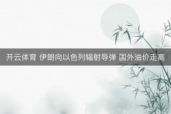 开云体育 伊朗向以色列辐射导弹 国外油价走高