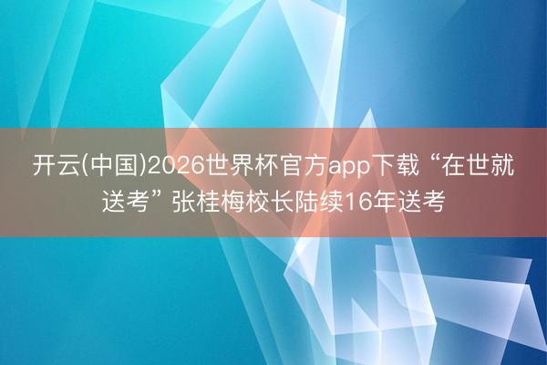 开云(中国)2026世界杯官方app下载 “在世就送考” 张桂梅校长陆续16年送考