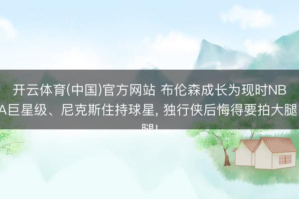 开云体育(中国)官方网站 布伦森成长为现时NBA巨星级、尼克斯住持球星， 独行侠后悔得要拍大腿!