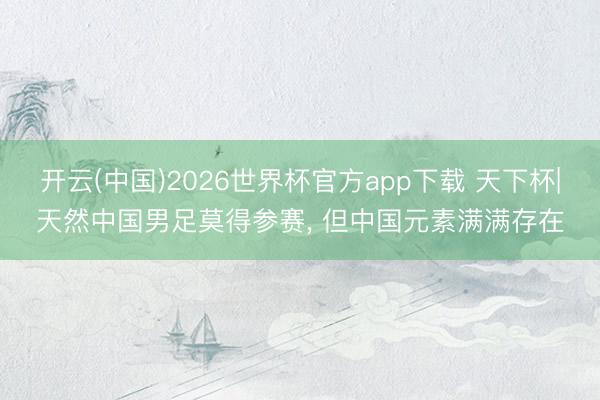 开云(中国)2026世界杯官方app下载 天下杯|天然中国男足莫得参赛， 但中国元素满满存在
