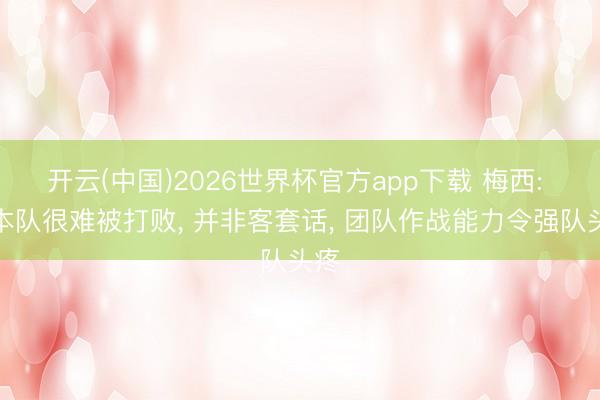 开云(中国)2026世界杯官方app下载 梅西: 日本队很难被打败， 并非客套话， 团队作战能力令强队头疼