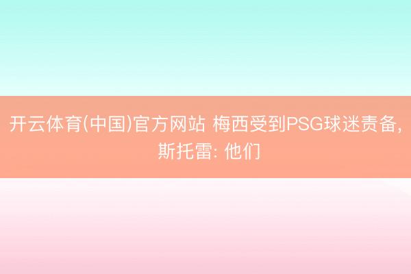 开云体育(中国)官方网站 梅西受到PSG球迷责备， 斯托雷: 他们