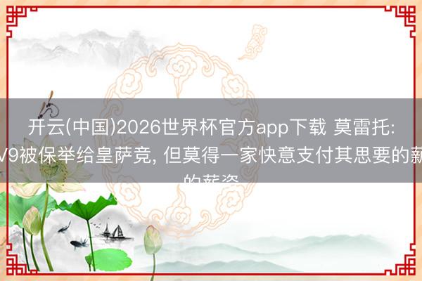 开云(中国)2026世界杯官方app下载 莫雷托: DV9被保举给皇萨竞, 但莫得一家快意支付其思要的薪资