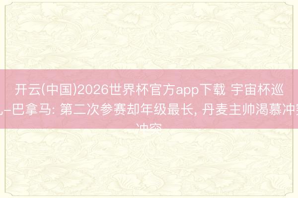 开云(中国)2026世界杯官方app下载 宇宙杯巡礼-巴拿马: 第二次参赛却年级最长， 丹麦主帅渴慕冲突