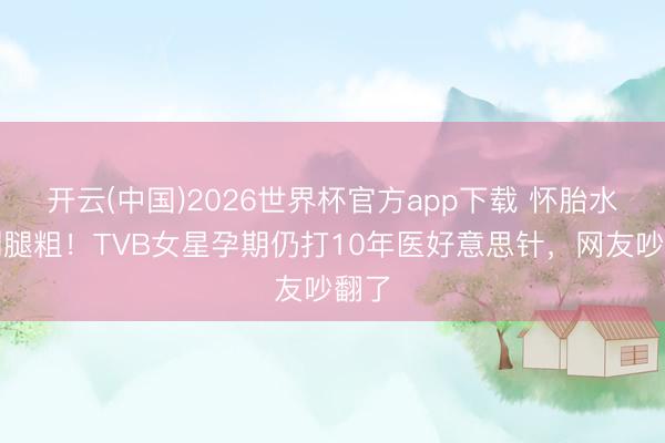 开云(中国)2026世界杯官方app下载 怀胎水肿到腿粗!TVB女星孕期仍打10年医好意思针,网友吵翻了