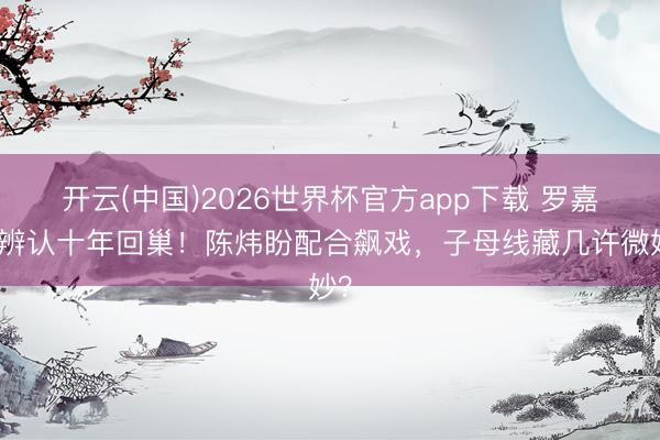 开云(中国)2026世界杯官方app下载 罗嘉良辨认十年回巢!陈炜盼配合飙戏,子母线藏几许微妙?