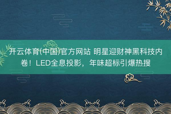 开云体育(中国)官方网站 明星迎财神黑科技内卷！LED全息投影，年味超标引爆热搜