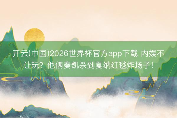 开云(中国)2026世界杯官方app下载 内娱不让玩？他俩奏凯杀到戛纳红毯炸场子！
