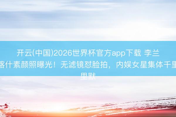 开云(中国)2026世界杯官方app下载 李兰迪喀什素颜照曝光！无滤镜怼脸拍，内娱女星集体千里默