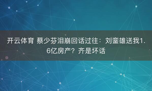 开云体育 蔡少芬泪崩回话过往：刘銮雄送我1.6亿房产？齐是坏话