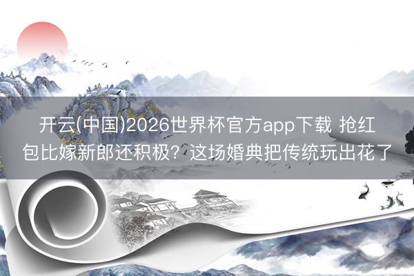 开云(中国)2026世界杯官方app下载 抢红包比嫁新郎还积极？这场婚典把传统玩出花了
