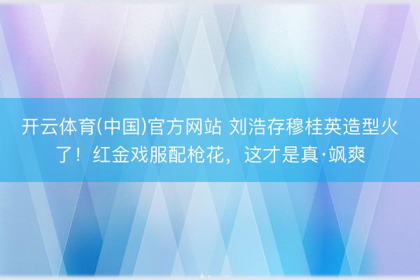 开云体育(中国)官方网站 刘浩存穆桂英造型火了！红金戏服配枪花，这才是真·飒爽