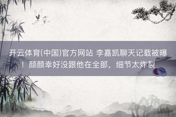 开云体育(中国)官方网站 李嘉凯聊天记载被曝！颜颜幸好没跟他在全部，细节太炸裂