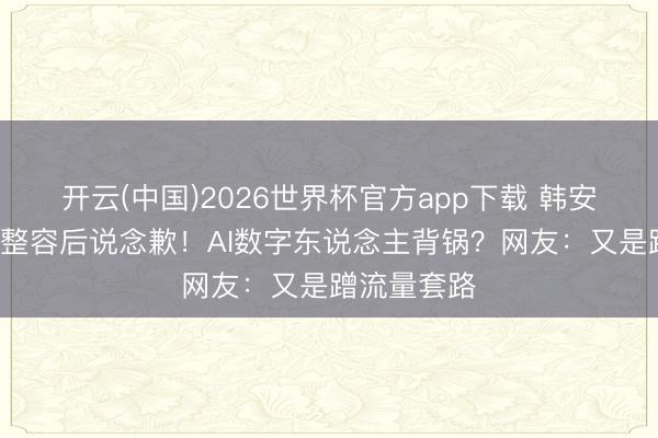开云(中国)2026世界杯官方app下载 韩安冉曝5女星整容后说念歉！AI数字东说念主背锅？网友：又是蹭流量套路