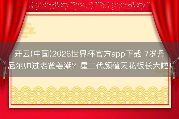 开云(中国)2026世界杯官方app下载 7岁丹尼尔帅过老爸姜潮？星二代颜值天花板长大啦！