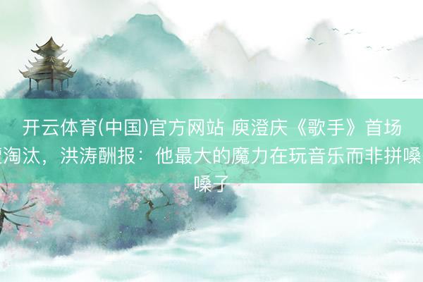 开云体育(中国)官方网站 庾澄庆《歌手》首场遭淘汰，洪涛酬报：他最大的魔力在玩音乐而非拼嗓子