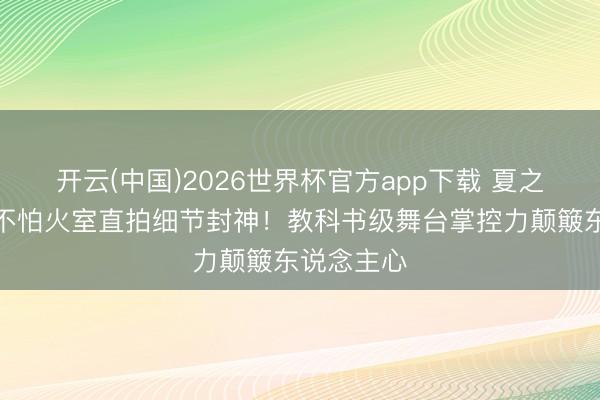 开云(中国)2026世界杯官方app下载 夏之光锻真金不怕火室直拍细节封神！教科书级舞台掌控力颠簸东说念主心