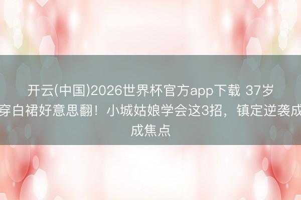 开云(中国)2026世界杯官方app下载 37岁杨幂穿白裙好意思翻！小城姑娘学会这3招，镇定逆袭成焦点