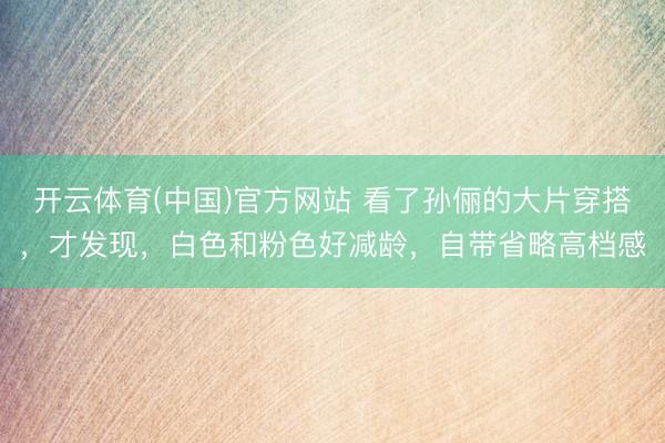 开云体育(中国)官方网站 看了孙俪的大片穿搭，才发现，白色和粉色好减龄，自带省略高档感