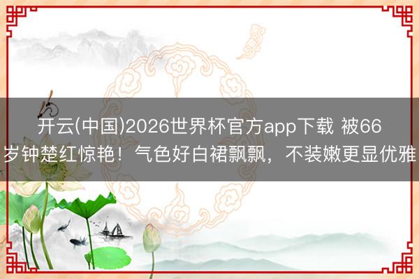 开云(中国)2026世界杯官方app下载 被66岁钟楚红惊艳！气色好白裙飘飘，不装嫩更显优雅