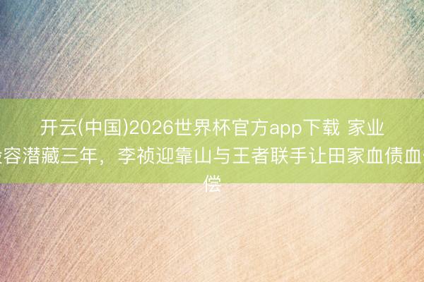 开云(中国)2026世界杯官方app下载 家业毁容潜藏三年，李祯迎靠山与王者联手让田家血债血偿