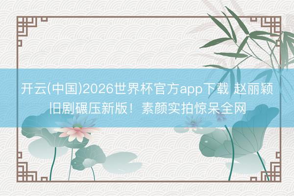 开云(中国)2026世界杯官方app下载 赵丽颖旧剧碾压新版！素颜实拍惊呆全网
