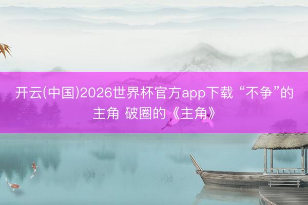 开云(中国)2026世界杯官方app下载 “不争”的主角 破圈的《主角》