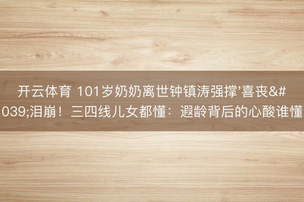 开云体育 101岁奶奶离世钟镇涛强撑'喜丧'泪崩！三四线儿女都懂：遐龄背后的心酸谁懂