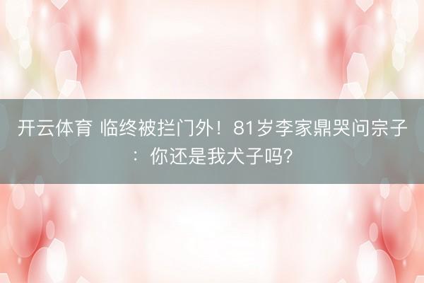 开云体育 临终被拦门外！81岁李家鼎哭问宗子：你还是我犬子吗？