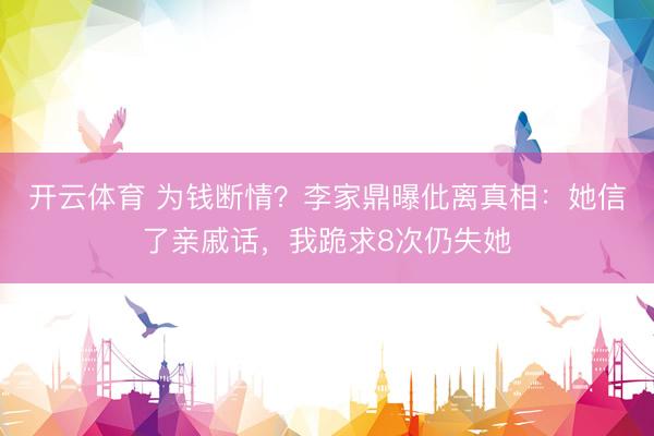 开云体育 为钱断情？李家鼎曝仳离真相：她信了亲戚话，我跪求8次仍失她